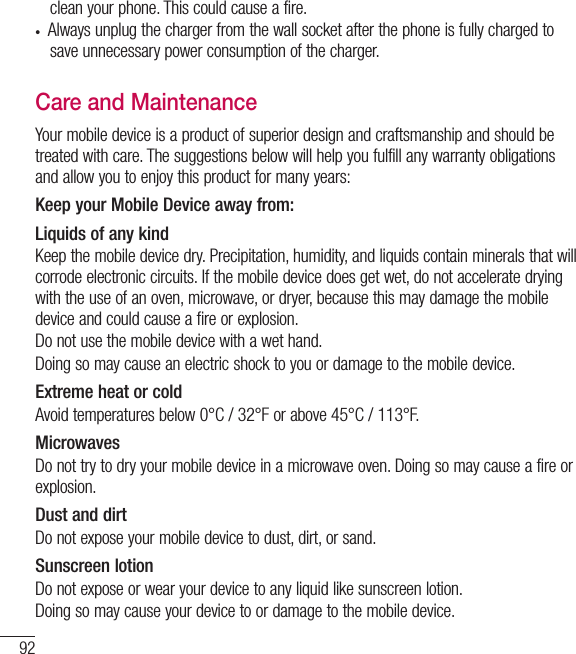 92clean your phone. This could cause a fire. •  Always unplug the charger from the wall socket after the phone is fully charged to save unnecessary power consumption of the charger.Care and MaintenanceYour mobile device is a product of superior design and craftsmanship and should be treated with care. The suggestions below will help you fulfill any warranty obligations and allow you to enjoy this product for many years:Keep your Mobile Device away from:Liquids of any kind Keep the mobile device dry. Precipitation, humidity, and liquids contain minerals that will corrode electronic circuits. If the mobile device does get wet, do not accelerate drying with the use of an oven, microwave, or dryer, because this may damage the mobile device and could cause a fire or explosion.Do not use the mobile device with a wet hand.Doing so may cause an electric shock to you or damage to the mobile device.Extreme heat or coldAvoid temperatures below 0°C / 32°F or above 45°C / 113°F.MicrowavesDo not try to dry your mobile device in a microwave oven. Doing so may cause a fire or explosion.Dust and dirtDo not expose your mobile device to dust, dirt, or sand.Sunscreen lotionDo not expose or wear your device to any liquid like sunscreen lotion.Doing so may cause your device to or damage to the mobile device.For Your Safety