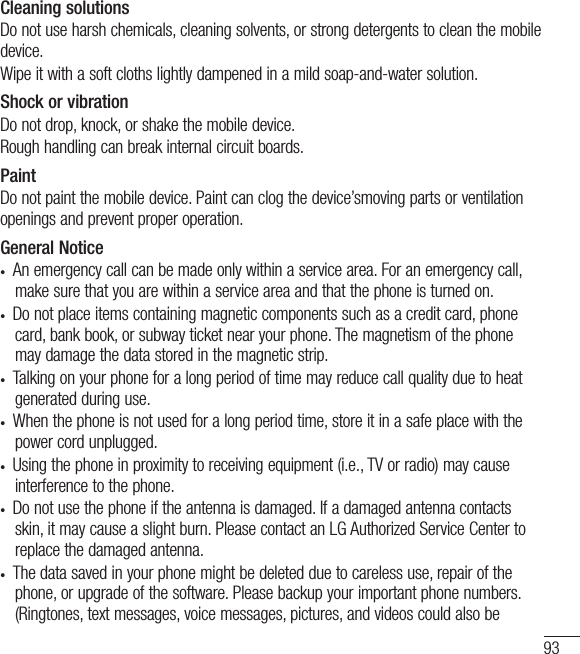93Cleaning solutionsDo not use harsh chemicals, cleaning solvents, or strong detergents to clean the mobile device.Wipe it with a soft cloths lightly dampened in a mild soap-and-water solution.Shock or vibrationDo not drop, knock, or shake the mobile device.Rough handling can break internal circuit boards.PaintDo not paint the mobile device. Paint can clog the device’smoving parts or ventilation openings and prevent proper operation.General Notice•  An emergency call can be made only within a service area. For an emergency call, make sure that you are within a service area and that the phone is turned on. •  Do not place items containing magnetic components such as a credit card, phone card, bank book, or subway ticket near your phone. The magnetism of the phone may damage the data stored in the magnetic strip.•  Talking on your phone for a long period of time may reduce call quality due to heat generated during use.•  When the phone is not used for a long period time, store it in a safe place with the power cord unplugged.•  Using the phone in proximity to receiving equipment (i.e., TV or radio) may cause interference to the phone.•  Do not use the phone if the antenna is damaged. If a damaged antenna contacts skin, it may cause a slight burn. Please contact an LG Authorized Service Center to replace the damaged antenna.•  The data saved in your phone might be deleted due to careless use, repair of the phone, or upgrade of the software. Please backup your important phone numbers. (Ringtones, text messages, voice messages, pictures, and videos could also be 