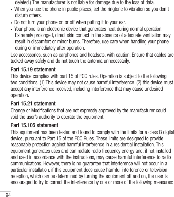 94deleted.) The manufacturer is not liable for damage due to the loss of data.•  When you use the phone in public places, set the ringtone to vibration so you don’t disturb others.•  Do not turn your phone on or off when putting it to your ear.•  Your phone is an electronic device that generates heat during normal operation. Extremely prolonged, direct skin contact in the absence of adequate ventilation may result in discomfort or minor burns. Therefore, use care when handling your phone during or immediately after operation.Use accessories, such as earphones and headsets, with caution. Ensure that cables are tucked away safely and do not touch the antenna unnecessarily.Part 15.19 statementThis device complies with part 15 of FCC rules. Operation is subject to the following two conditions: (1) This device may not cause harmful interference. (2) this device must accept any interference received, including interference that may cause undesired operation.Part 15.21 statementChange or Modifications that are not expressly approved by the manufacturer could void the user’s authority to operate the equipment.Part 15.105 statementThis equipment has been tested and found to comply with the limits for a class B digital device, pursuant to Part 15 of the FCC Rules. These limits are designed to provide reasonable protection against harmful interference in a residential installation. This equipment generates uses and can radiate radio frequency energy and, if not installed and used in accordance with the instructions, may cause harmful interference to radio communications. However, there is no guarantee that interference will not occur in a particular installation. if this equipment does cause harmful interference or television reception, which can be determined by turning the equipment off and on, the user is encouraged to try to correct the interference by one or more of the following measures:For Your Safety