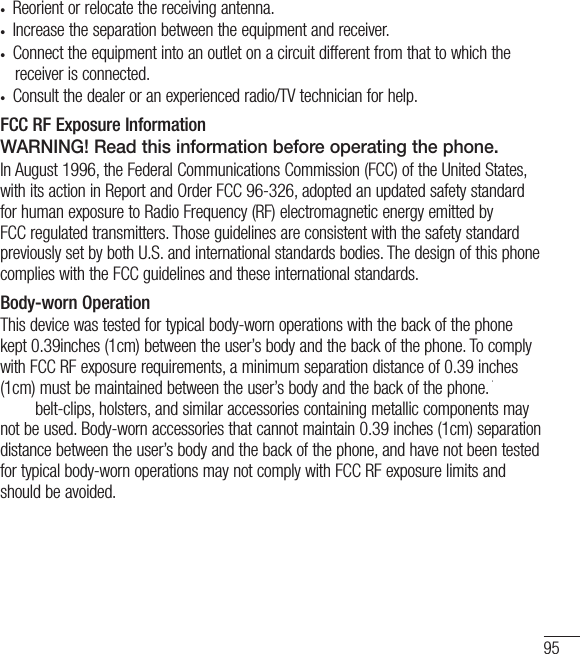95•  Reorient or relocate the receiving antenna.•  Increase the separation between the equipment and receiver.•  Connect the equipment into an outlet on a circuit different from that to which the receiver is connected.•  Consult the dealer or an experienced radio/TV technician for help.FCC RF Exposure InformationWARNING! Read this information before operating the phone.In August 1996, the Federal Communications Commission (FCC) of the United States, with its action in Report and Order FCC 96-326, adopted an updated safety standard for human exposure to Radio Frequency (RF) electromagnetic energy emitted by FCC regulated transmitters. Those guidelines are consistent with the safety standard previously set by both U.S. and international standards bodies. The design of this phone complies with the FCC guidelines and these international standards.Body-worn OperationThis device was tested for typical body-worn operations with the back of the phone kept 0.39inches (1cm) between the user’s body and the back of the phone. To comply with FCC RF exposure requirements, a minimum separation distance of 0.39 inches (1cm) must be maintained between the user’s body and the back of the phone. Third-party belt-clips, holsters, and similar accessories containing metallic components may not be used. Body-worn accessories that cannot maintain 0.39 inches (1cm) separation distance between the user’s body and the back of the phone, and have not been tested for typical body-worn operations may not comply with FCC RF exposure limits and should be avoided.Vehicle-Mounted External Antenna(Optional, if available.)To satisfy FCC RF exposure requirements, keep 8 inches (20 cm) between the user / bystander and vehicle-mounted external antenna. For more information about RF exposure, visit the FCC website at www.fcc.gov.