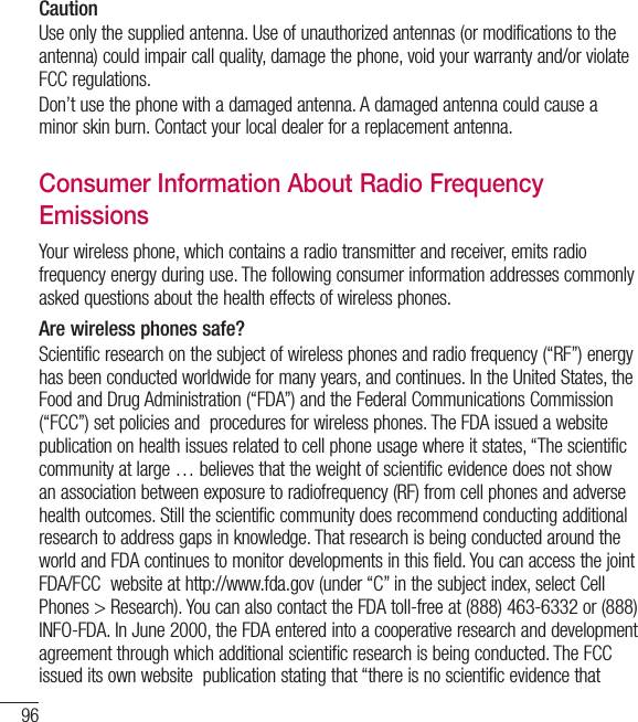 96CautionUse only the supplied antenna. Use of unauthorized antennas (or modifications to the antenna) could impair call quality, damage the phone, void your warranty and/or violate FCC regulations.Don’t use the phone with a damaged antenna. A damaged antenna could cause a minor skin burn. Contact your local dealer for a replacement antenna.Consumer Information About Radio Frequency EmissionsYour wireless phone, which contains a radio transmitter and receiver, emits radio frequency energy during use. The following consumer information addresses commonly asked questions about the health effects of wireless phones.Are wireless phones safe?Scientific research on the subject of wireless phones and radio frequency (“RF”) energy has been conducted worldwide for many years, and continues. In the United States, the Food and Drug Administration (“FDA”) and the Federal Communications Commission (“FCC”) set policies and  procedures for wireless phones. The FDA issued a website publication on health issues related to cell phone usage where it states, “The scientific community at large … believes that the weight of scientific evidence does not show an association between exposure to radiofrequency (RF) from cell phones and adverse health outcomes. Still the scientific community does recommend conducting additional research to address gaps in knowledge. That research is being conducted around the world and FDA continues to monitor developments in this field. You can access the joint FDA/FCC  website at http://www.fda.gov (under “C” in the subject index, select Cell Phones &gt; Research). You can also contact the FDA toll-free at (888) 463-6332 or (888) INFO-FDA. In June 2000, the FDA entered into a cooperative research and development agreement through which additional scientific research is being conducted. The FCC issued its own website  publication stating that “there is no scientific evidence that For Your Safety