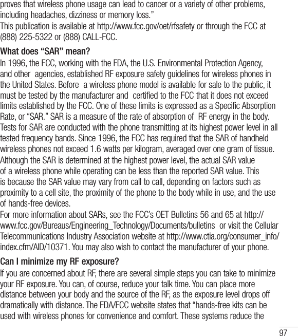 97proves that wireless phone usage can lead to cancer or a variety of other problems, including headaches, dizziness or memory loss.” This publication is available at http://www.fcc.gov/oet/rfsafety or through the FCC at (888) 225-5322 or (888) CALL-FCC.What does “SAR” mean?In 1996, the FCC, working with the FDA, the U.S. Environmental Protection Agency, and other  agencies, established RF exposure safety guidelines for wireless phones in the United States. Before  a wireless phone model is available for sale to the public, it must be tested by the manufacturer and  certified to the FCC that it does not exceed limits established by the FCC. One of these limits is expressed as a Specific Absorption Rate, or “SAR.” SAR is a measure of the rate of absorption of  RF energy in the body. Tests for SAR are conducted with the phone transmitting at its highest power level in all tested frequency bands. Since 1996, the FCC has required that the SAR of handheld  wireless phones not exceed 1.6 watts per kilogram, averaged over one gram of tissue. Although the SAR is determined at the highest power level, the actual SAR value of a wireless phone while operating can be less than the reported SAR value. This is because the SAR value may vary from call to call, depending on factors such as proximity to a cell site, the proximity of the phone to the body while in use, and the use of hands-free devices. For more information about SARs, see the FCC’s OET Bulletins 56 and 65 at http://www.fcc.gov/Bureaus/Engineering_Technology/Documents/bulletins  or visit the Cellular Telecommunications Industry Association website at http://www.ctia.org/consumer_info/index.cfm/AID/10371. You may also wish to contact the manufacturer of your phone.Can I minimize my RF exposure? If you are concerned about RF, there are several simple steps you can take to minimize your RF exposure. You can, of course, reduce your talk time. You can place more distance between your body and the source of the RF, as the exposure level drops off dramatically with distance. The FDA/FCC website states that “hands-free kits can be used with wireless phones for convenience and comfort. These systems reduce the 