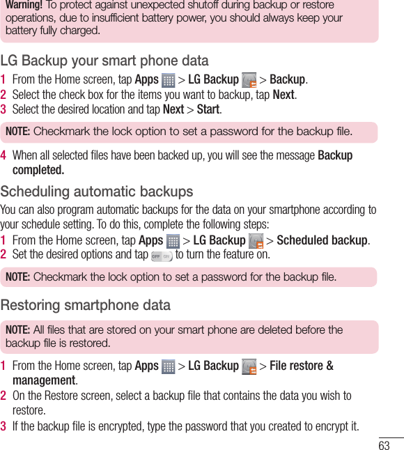 63Warning! To protect against unexpected shutoff during backup or restore operations, due to insufficient battery power, you should always keep your battery fully charged.LG Backup your smart phone data1  From the Home screen, tap Apps   &gt; LG Backup   &gt; Backup. 2  Select the check box for the items you want to backup, tap Next.3  Select the desired location and tap Next &gt; Start.NOTE: Checkmark the lock option to set a password for the backup file.4  When all selected ﬁ les have been backed up, you will see the message Backup completed.Scheduling automatic backupsYou can also program automatic backups for the data on your smartphone according to your schedule setting. To do this, complete the following steps:1  From the Home screen, tap Apps   &gt; LG Backup   &gt; Scheduled backup.2  Set the desired options and tap  to turn the feature on.NOTE: Checkmark the lock option to set a password for the backup file.Restoring smartphone dataNOTE: All files that are stored on your smart phone are deleted before the backup file is restored.1  From the Home screen, tap Apps   &gt; LG Backup   &gt; File restore &amp; management.2  On the Restore screen, select a backup ﬁ le that contains the data you wish to restore. 3  If the backup ﬁ le is encrypted, type the password that you created to encrypt it.