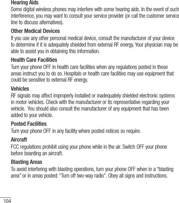 104Hearing AidsSome digital wireless phones may interfere with some hearing aids. In the event of such interference, you may want to consult your service provider (or call the customer service line to discuss alternatives). Other Medical DevicesIf you use any other personal medical device, consult the manufacturer of your device to determine if it is adequately shielded from external RF energy. Your physician may be able to assist you in obtaining this information. Health Care FacilitiesTurn your phone OFF in health care facilities when any regulations posted in these areas instruct you to do so. Hospitals or health care facilities may use equipment that could be sensitive to external RF energy.VehiclesRF signals may affect improperly installed or inadequately shielded electronic systems in motor vehicles. Check with the manufacturer or its representative regarding your vehicle.  You should also consult the manufacturer of any equipment that has been added to your vehicle.Posted FacilitiesTurn your phone OFF in any facility where posted notices so require.AircraftFCC regulations prohibit using your phone while in the air. Switch OFF your phone before boarding an aircraft.Blasting AreasTo avoid interfering with blasting operations, turn your phone OFF when in a “blasting area” or in areas posted: “Turn off two-way radio”. Obey all signs and instructions.For Your Safety