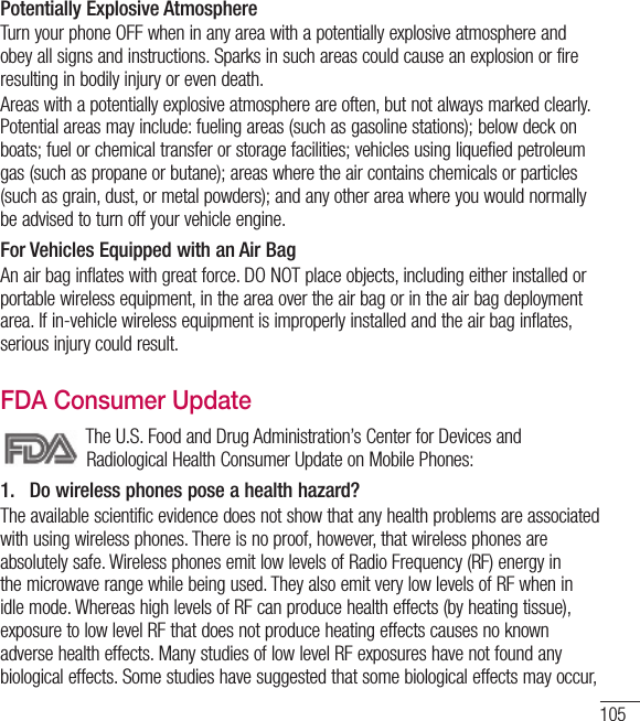 105Potentially Explosive AtmosphereTurn your phone OFF when in any area with a potentially explosive atmosphere and obey all signs and instructions. Sparks in such areas could cause an explosion or fire resulting in bodily injury or even death.Areas with a potentially explosive atmosphere are often, but not always marked clearly. Potential areas may include: fueling areas (such as gasoline stations); below deck on boats; fuel or chemical transfer or storage facilities; vehicles using liquefied petroleum gas (such as propane or butane); areas where the air contains chemicals or particles (such as grain, dust, or metal powders); and any other area where you would normally be advised to turn off your vehicle engine.For Vehicles Equipped with an Air BagAn air bag inflates with great force. DO NOT place objects, including either installed or portable wireless equipment, in the area over the air bag or in the air bag deployment area. If in-vehicle wireless equipment is improperly installed and the air bag inflates, serious injury could result.FDA Consumer Update The U.S. Food and Drug Administration’s Center for Devices and Radiological Health Consumer Update on Mobile Phones:1.   Do wireless phones pose a health hazard?The available scientific evidence does not show that any health problems are associated with using wireless phones. There is no proof, however, that wireless phones are absolutely safe. Wireless phones emit low levels of Radio Frequency (RF) energy in the microwave range while being used. They also emit very low levels of RF when in idle mode. Whereas high levels of RF can produce health effects (by heating tissue), exposure to low level RF that does not produce heating effects causes no known adverse health effects. Many studies of low level RF exposures have not found any biological effects. Some studies have suggested that some biological effects may occur, 