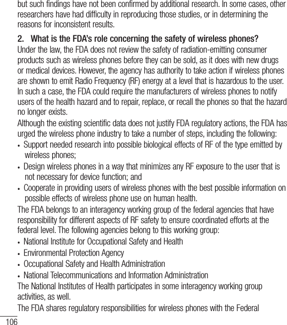 106but such findings have not been confirmed by additional research. In some cases, other researchers have had difficulty in reproducing those studies, or in determining the reasons for inconsistent results.2.   What is the FDA’s role concerning the safety of wireless phones?Under the law, the FDA does not review the safety of radiation-emitting consumer products such as wireless phones before they can be sold, as it does with new drugs or medical devices. However, the agency has authority to take action if wireless phones are shown to emit Radio Frequency (RF) energy at a level that is hazardous to the user. In such a case, the FDA could require the manufacturers of wireless phones to notify users of the health hazard and to repair, replace, or recall the phones so that the hazard no longer exists.Although the existing scientific data does not justify FDA regulatory actions, the FDA has urged the wireless phone industry to take a number of steps, including the following:•  Support needed research into possible biological effects of RF of the type emitted by wireless phones;•  Design wireless phones in a way that minimizes any RF exposure to the user that is not necessary for device function; and•  Cooperate in providing users of wireless phones with the best possible information on possible effects of wireless phone use on human health.The FDA belongs to an interagency working group of the federal agencies that have responsibility for different aspects of RF safety to ensure coordinated efforts at the federal level. The following agencies belong to this working group:•  National Institute for Occupational Safety and Health•  Environmental Protection Agency•  Occupational Safety and Health Administration•  National Telecommunications and Information AdministrationThe National Institutes of Health participates in some interagency working group activities, as well.The FDA shares regulatory responsibilities for wireless phones with the Federal For Your Safety