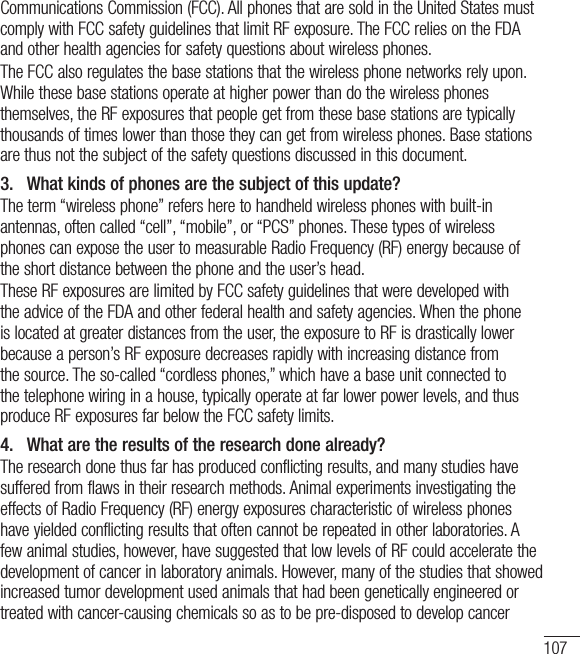 107Communications Commission (FCC). All phones that are sold in the United States must comply with FCC safety guidelines that limit RF exposure. The FCC relies on the FDA and other health agencies for safety questions about wireless phones.The FCC also regulates the base stations that the wireless phone networks rely upon. While these base stations operate at higher power than do the wireless phones themselves, the RF exposures that people get from these base stations are typically thousands of times lower than those they can get from wireless phones. Base stations are thus not the subject of the safety questions discussed in this document.3.   What kinds of phones are the subject of this update?The term “wireless phone” refers here to handheld wireless phones with built-in antennas, often called “cell”, “mobile”, or “PCS” phones. These types of wireless phones can expose the user to measurable Radio Frequency (RF) energy because of the short distance between the phone and the user’s head. These RF exposures are limited by FCC safety guidelines that were developed with the advice of the FDA and other federal health and safety agencies. When the phone is located at greater distances from the user, the exposure to RF is drastically lower because a person’s RF exposure decreases rapidly with increasing distance from the source. The so-called “cordless phones,” which have a base unit connected to the telephone wiring in a house, typically operate at far lower power levels, and thus produce RF exposures far below the FCC safety limits.4.   What are the results of the research done already?The research done thus far has produced conflicting results, and many studies have suffered from flaws in their research methods. Animal experiments investigating the effects of Radio Frequency (RF) energy exposures characteristic of wireless phones have yielded conflicting results that often cannot be repeated in other laboratories. A few animal studies, however, have suggested that low levels of RF could accelerate the development of cancer in laboratory animals. However, many of the studies that showed increased tumor development used animals that had been genetically engineered or treated with cancer-causing chemicals so as to be pre-disposed to develop cancer 
