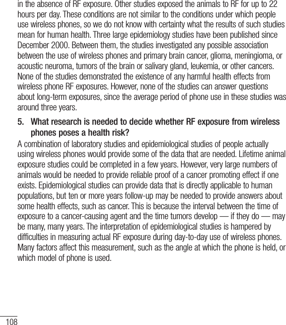 108in the absence of RF exposure. Other studies exposed the animals to RF for up to 22 hours per day. These conditions are not similar to the conditions under which people use wireless phones, so we do not know with certainty what the results of such studies mean for human health. Three large epidemiology studies have been published since December 2000. Between them, the studies investigated any possible association between the use of wireless phones and primary brain cancer, glioma, meningioma, or acoustic neuroma, tumors of the brain or salivary gland, leukemia, or other cancers. None of the studies demonstrated the existence of any harmful health effects from wireless phone RF exposures. However, none of the studies can answer questions about long-term exposures, since the average period of phone use in these studies was around three years.5.   What research is needed to decide whether RF exposure from wireless phones poses a health risk?A combination of laboratory studies and epidemiological studies of people actually using wireless phones would provide some of the data that are needed. Lifetime animal exposure studies could be completed in a few years. However, very large numbers of animals would be needed to provide reliable proof of a cancer promoting effect if one exists. Epidemiological studies can provide data that is directly applicable to human populations, but ten or more years follow-up may be needed to provide answers about some health effects, such as cancer. This is because the interval between the time of exposure to a cancer-causing agent and the time tumors develop — if they do — may be many, many years. The interpretation of epidemiological studies is hampered by difficulties in measuring actual RF exposure during day-to-day use of wireless phones. Many factors affect this measurement, such as the angle at which the phone is held, or which model of phone is used.For Your Safety