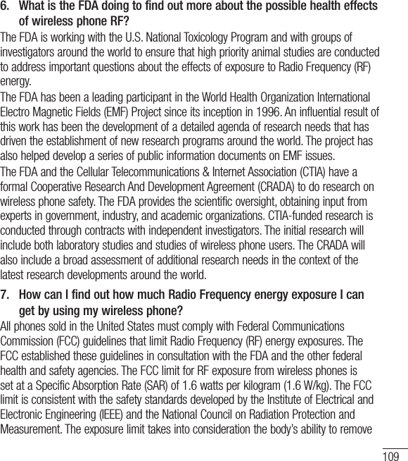 1096.   What is the FDA doing to find out more about the possible health effects of wireless phone RF?The FDA is working with the U.S. National Toxicology Program and with groups of investigators around the world to ensure that high priority animal studies are conducted to address important questions about the effects of exposure to Radio Frequency (RF) energy. The FDA has been a leading participant in the World Health Organization International Electro Magnetic Fields (EMF) Project since its inception in 1996. An influential result of this work has been the development of a detailed agenda of research needs that has driven the establishment of new research programs around the world. The project has also helped develop a series of public information documents on EMF issues. The FDA and the Cellular Telecommunications &amp; Internet Association (CTIA) have a formal Cooperative Research And Development Agreement (CRADA) to do research on wireless phone safety. The FDA provides the scientific oversight, obtaining input from experts in government, industry, and academic organizations. CTIA-funded research is conducted through contracts with independent investigators. The initial research will include both laboratory studies and studies of wireless phone users. The CRADA will also include a broad assessment of additional research needs in the context of the latest research developments around the world.7.   How can I find out how much Radio Frequency energy exposure I can get by using my wireless phone?All phones sold in the United States must comply with Federal Communications Commission (FCC) guidelines that limit Radio Frequency (RF) energy exposures. The FCC established these guidelines in consultation with the FDA and the other federal health and safety agencies. The FCC limit for RF exposure from wireless phones is set at a Specific Absorption Rate (SAR) of 1.6 watts per kilogram (1.6 W/kg). The FCC limit is consistent with the safety standards developed by the Institute of Electrical and Electronic Engineering (IEEE) and the National Council on Radiation Protection and Measurement. The exposure limit takes into consideration the body’s ability to remove 