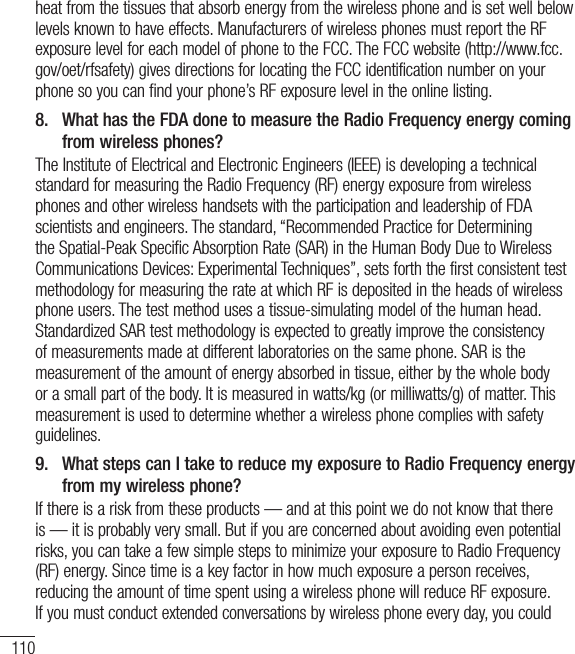 110heat from the tissues that absorb energy from the wireless phone and is set well below levels known to have effects. Manufacturers of wireless phones must report the RF exposure level for each model of phone to the FCC. The FCC website (http://www.fcc.gov/oet/rfsafety) gives directions for locating the FCC identification number on your phone so you can find your phone’s RF exposure level in the online listing.8.   What has the FDA done to measure the Radio Frequency energy coming from wireless phones?The Institute of Electrical and Electronic Engineers (IEEE) is developing a technical standard for measuring the Radio Frequency (RF) energy exposure from wireless phones and other wireless handsets with the participation and leadership of FDA scientists and engineers. The standard, “Recommended Practice for Determining the Spatial-Peak Specific Absorption Rate (SAR) in the Human Body Due to Wireless Communications Devices: Experimental Techniques”, sets forth the first consistent test methodology for measuring the rate at which RF is deposited in the heads of wireless phone users. The test method uses a tissue-simulating model of the human head. Standardized SAR test methodology is expected to greatly improve the consistency of measurements made at different laboratories on the same phone. SAR is the measurement of the amount of energy absorbed in tissue, either by the whole body or a small part of the body. It is measured in watts/kg (or milliwatts/g) of matter. This measurement is used to determine whether a wireless phone complies with safety guidelines. 9.   What steps can I take to reduce my exposure to Radio Frequency energy from my wireless phone?If there is a risk from these products — and at this point we do not know that there is — it is probably very small. But if you are concerned about avoiding even potential risks, you can take a few simple steps to minimize your exposure to Radio Frequency (RF) energy. Since time is a key factor in how much exposure a person receives, reducing the amount of time spent using a wireless phone will reduce RF exposure. If you must conduct extended conversations by wireless phone every day, you could For Your Safety
