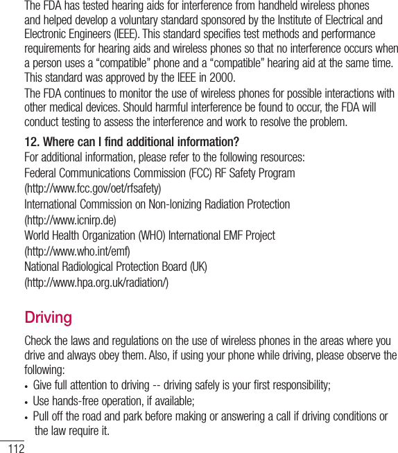 112The FDA has tested hearing aids for interference from handheld wireless phones and helped develop a voluntary standard sponsored by the Institute of Electrical and Electronic Engineers (IEEE). This standard specifies test methods and performance requirements for hearing aids and wireless phones so that no interference occurs when a person uses a “compatible” phone and a “compatible” hearing aid at the same time. This standard was approved by the IEEE in 2000. The FDA continues to monitor the use of wireless phones for possible interactions with other medical devices. Should harmful interference be found to occur, the FDA will conduct testing to assess the interference and work to resolve the problem.12. Where can I find additional information?For additional information, please refer to the following resources:Federal Communications Commission (FCC) RF Safety Program(http://www.fcc.gov/oet/rfsafety)International Commission on Non-lonizing Radiation Protection(http://www.icnirp.de)World Health Organization (WHO) International EMF Project(http://www.who.int/emf)National Radiological Protection Board (UK)(http://www.hpa.org.uk/radiation/)DrivingCheck the laws and regulations on the use of wireless phones in the areas where you drive and always obey them. Also, if using your phone while driving, please observe the following:•  Give full attention to driving -- driving safely is your first responsibility;•  Use hands-free operation, if available;•  Pull off the road and park before making or answering a call if driving conditions or the law require it.For Your Safety