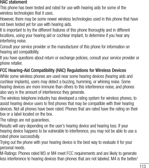 113HAC statement This phone has been tested and rated for use with hearing aids for some of the wireless technologies that it uses. However, there may be some newer wireless technologies used in this phone that have not been tested yet for use with hearing aids. It is important to try the different features of this phone thoroughly and in different locations, using your hearing aid or cochlear implant, to determine if you hear any interfering noise. Consult your service provider or the manufacturer of this phone for information on hearing aid compatibility. If you have questions about return or exchange policies, consult your service provider or phone retailer. FCC Hearing-Aid Compatibility (HAC) Regulations for Wireless DevicesWhile some wireless phones are used near some hearing devices (hearing aids and cochlear implants), users may detect a buzzing, humming, or whining noise. Some hearing devices are more immune than others to this interference noise, and phones also vary in the amount of interference they generate.The wireless telephone industry has developed a rating system for wireless phones, to assist hearing device users to find phones that may be compatible with their hearing devices. Not all phones have been rated. Phones that are rated have the rating on their box or a label located on the box.The ratings are not guarantees.Results will vary depending on the user’s hearing device and hearing loss. If your hearing device happens to be vulnerable to interference, you may not be able to use a rated phone successfully.Trying out the phone with your hearing device is the best way to evaluate it for your personal needs.M-Ratings: Phones rated M3 or M4 meet FCC requirements and are likely to generate less interference to hearing devices than phones that are not labeled. M4 is the better/
