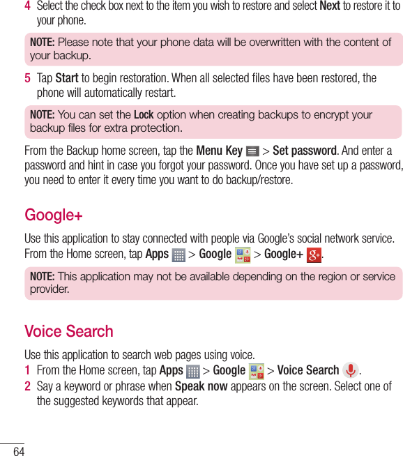 644  Select the check box next to the item you wish to restore and select Next to restore it to your phone.NOTE: Please note that your phone data will be overwritten with the content of your backup.5  Tap Start to begin restoration. When all selected ﬁ les have been restored, the phone will automatically restart.NOTE: You can set the Lock option when creating backups to encrypt your backup files for extra protection.From the Backup home screen, tap the Menu Key   &gt; Set password. And enter a password and hint in case you forgot your password. Once you have set up a password, you need to enter it every time you want to do backup/restore.Google+Use this application to stay connected with people via Google’s social network service.From the Home screen, tap Apps  &gt; Google   &gt; Google+  .NOTE: This application may not be available depending on the region or service provider.Voice SearchUse this application to search web pages using voice.1  From the Home screen, tap Apps   &gt; Google   &gt; Voice Search  .2  Say a keyword or phrase when Speak now appears on the screen. Select one of the suggested keywords that appear.Utilities