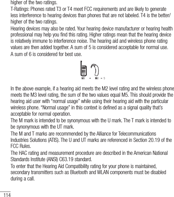 114higher of the two ratings.T-Ratings: Phones rated T3 or T4 meet FCC requirements and are likely to generate less interference to hearing devices than phones that are not labeled. T4 is the better/higher of the two ratings.Hearing devices may also be rated. Your hearing device manufacturer or hearing health professional may help you find this rating. Higher ratings mean that the hearing device is relatively immune to interference noise. The hearing aid and wireless phone rating values are then added together. A sum of 5 is considered acceptable for normal use.A sum of 6 is considered for best use.In the above example, if a hearing aid meets the M2 level rating and the wireless phone meets the M3 level rating, the sum of the two values equal M5. This should provide the hearing aid user with “normal usage” while using their hearing aid with the particular wireless phone. “Normal usage” in this context is defined as a signal quality that’s acceptable for normal operation.The M mark is intended to be synonymous with the U mark. The T mark is intended to be synonymous with the UT mark.The M and T marks are recommended by the Alliance for Telecommunications Industries Solutions (ATIS). The U and UT marks are referenced in Section 20.19 of the FCC Rules.The HAC rating and measurement procedure are described in the American National Standards Institute (ANSI) C63.19 standard.To enter that the Hearing Aid Compatibility rating for your phone is maintained, secondary transmitters such as Bluetooth and WLAN components must be disabled during a call.For Your Safety