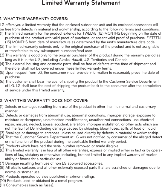 Limited Warranty Statement1.  WHAT THIS WARRANTY  COVERS:LG offers you a limited warranty that the enclosed subscriber unit and its enclosed accessories will be free from defects in material and workmanship, according to the following terms and conditions:(1) The limited warranty for the product extends for TWELVE (12) MONTHS beginning on the date of purchase of the product with valid proof of purchase, or absent valid proof of purchase, FIFTEEN (15) MONTHS from date of manufacture as determined by the unit’s manufacture date code.(2) The limited warranty extends only to the original purchaser of the product and is not assignable or transferable to any subsequent purchaser/end user.(3) This warranty is good only to the original purchaser of the product during the warranty period as long as it is in the U.S., including Alaska, Hawaii, U.S. Territories and Canada.(4) The external housing and cosmetic parts shall be free of defects at the time of shipment and, therefore, shall not be covered under these limited warranty terms.(5) Upon request from LG, the consumer must provide information to reasonably prove the date of purchase.(6) The customer shall bear the cost of shipping the product to the Customer Service Department of LG. LG shall bear the cost of shipping the product back to the consumer after the completion of service under this limited warranty.2.  WHAT THIS WARRANTY DOES NOT COVER:(1) Defects or damages resulting from use of the product in other than its normal and customary manner.(2) Defects or damages from abnormal use, abnormal conditions, improper storage, exposure to moisture or dampness, unauthorized modiﬁ cations, unauthorized connections, unauthorized repair, misuse, neglect, abuse, accident, alteration, improper installation, or other acts which are not the fault of LG, including damage caused by shipping, blown fuses, spills of food or liquid.(3) Breakage or damage to antennas unless caused directly by defects in material or workmanship.(4) That the Customer Service Department at LG was not notiﬁ ed by consumer of the alleged defect or malfunction of the product during the applicable limited warranty period.(5) Products which have had the serial number removed or made illegible.(6) This limited warranty is in lieu of all other warranties, express or implied either in fact or by opera-tions of law, statutory or otherwise, including, but not limited to any implied warranty of market-ability or ﬁ tness for a particular use.(7) Damage resulting from use of non LG approved accessories.(8) All plastic surfaces and all other externally exposed parts that are scratched or damaged due to normal customer use.(9) Products operated outside published maximum ratings.(10) Products used or obtained in a rental program.(11) Consumables (such as fuses).