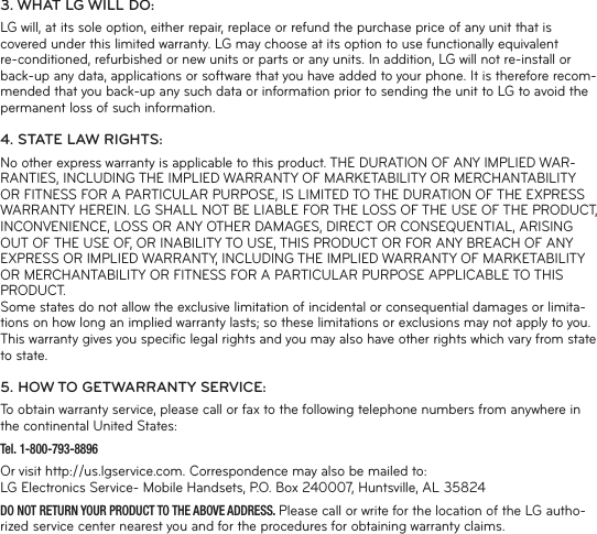 3. WHAT LG WILL DO:LG will, at its sole option, either repair, replace or refund the purchase price of any unit that is covered under this limited warranty. LG may choose at its option to use functionally equivalent re-conditioned, refurbished or new units or parts or any units. In addition, LG will not re-install or back-up any data, applications or software that you have added to your phone. It is therefore recom-mended that you back-up any such data or information prior to sending the unit to LG to avoid the permanent loss of such information.4. STATE LAW RIGHTS:No other express warranty is applicable to this product. THE DURATION OF ANY IMPLIED WAR-RANTIES, INCLUDING THE IMPLIED WARRANTY OF MARKETABILITY OR MERCHANTABILITY OR FITNESS FOR A PARTICULAR PURPOSE, IS LIMITED TO THE DURATION OF THE EXPRESS WARRANTY HEREIN. LG SHALL NOT BE LIABLE FOR THE LOSS OF THE USE OF THE PRODUCT, INCONVENIENCE, LOSS OR ANY OTHER DAMAGES, DIRECT OR CONSEQUENTIAL, ARISING OUT OF THE USE OF, OR INABILITY TO USE, THIS PRODUCT OR FOR ANY BREACH OF ANY EXPRESS OR IMPLIED WARRANTY, INCLUDING THE IMPLIED WARRANTY OF MARKETABILITY OR MERCHANTABILITY OR FITNESS FOR A PARTICULAR PURPOSE APPLICABLE TO THIS PRODUCT.Some states do not allow the exclusive limitation of incidental or consequential damages or limita-tions on how long an implied warranty lasts; so these limitations or exclusions may not apply to you. This warranty gives you speciﬁ c legal rights and you may also have other rights which vary from state to state.5. HOW TO GETWARRANTY SERVICE:To obtain warranty service, please call or fax to the following telephone numbers from anywhere in the continental United States:Tel. 1-800-793-8896 Or visit http://us.lgservice.com. Correspondence may also be mailed to:LG Electronics Service- Mobile Handsets, P.O. Box 240007, Huntsville, AL 35824DO NOT RETURN YOUR PRODUCT TO THE ABOVE ADDRESS. Please call or write for the location of the LG autho-rized service center nearest you and for the procedures for obtaining warranty claims.