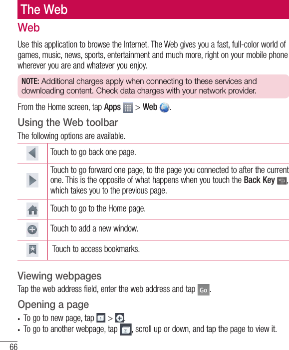 66The WebWebUse this application to browse the Internet. The Web gives you a fast, full-color world of games, music, news, sports, entertainment and much more, right on your mobile phone wherever you are and whatever you enjoy.NOTE: Additional charges apply when connecting to these services and downloading content. Check data charges with your network provider.From the Home screen, tap Apps  &gt; Web  .Using the Web toolbarThe following options are available.Touch to go back one page.Touch to go forward one page, to the page you connected to after the current one. This is the opposite of what happens when you touch the Back Key , which takes you to the previous page.Touch to go to the Home page. Touch to add a new window.  Touch to access bookmarks.Viewing webpagesTap the web address field, enter the web address and tap  .Opening a page•  To go to new page, tap   &gt;  .•  To go to another webpage, tap  , scroll up or down, and tap the page to view it.