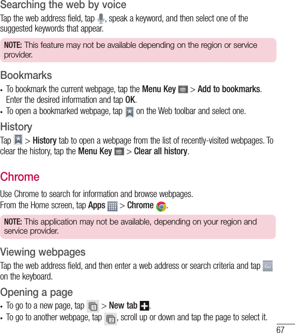 67Searching the web by voiceTap the web address field, tap  , speak a keyword, and then select one of the suggested keywords that appear.NOTE: This feature may not be available depending on the region or service provider.Bookmarks•  To bookmark the current webpage, tap the Menu Key   &gt; Add to bookmarks. Enter the desired information and tap OK.•  To open a bookmarked webpage, tap   on the Web toolbar and select one.HistoryTap   &gt; History tab to open a webpage from the list of recently-visited webpages. To clear the history, tap the Menu Key   &gt; Clear all history.ChromeUse Chrome to search for information and browse webpages.From the Home screen, tap Apps  &gt; Chrome  .NOTE: This application may not be available, depending on your region and service provider.Viewing webpagesTap the web address field, and then enter a web address or search criteria and tap   on the keyboard.Opening a page•  To go to a new page, tap   &gt; New tab  .•  To go to another webpage, tap  , scroll up or down and tap the page to select it.