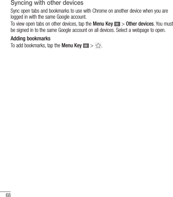 68Syncing with other devicesSync open tabs and bookmarks to use with Chrome on another device when you are logged in with the same Google account.To view open tabs on other devices, tap the Menu Key   &gt; Other devices. You must be signed in to the same Google account on all devices. Select a webpage to open.Adding bookmarksTo add bookmarks, tap the Menu Key   &gt;  .The Web