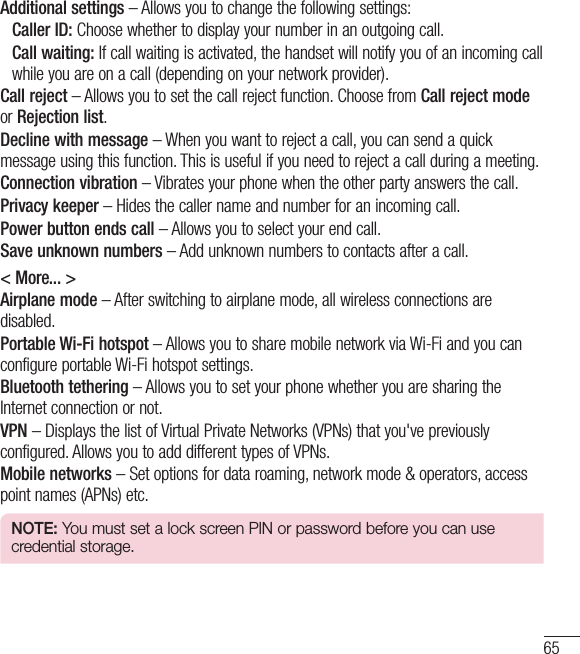 65Additional settings – Allows you to change the following settings: Caller ID: Choose whether to display your number in an outgoing call.Call waiting: If call waiting is activated, the handset will notify you of an incoming call while you are on a call (depending on your network provider).Call reject – Allows you to set the call reject function. Choose from Call reject modeor Rejection list.Decline with message – When you want to reject a call, you can send a quick message using this function. This is useful if you need to reject a call during a meeting.Connection vibration – Vibrates your phone when the other party answers the call.Privacy keeper – Hides the caller name and number for an incoming call.Power button ends call – Allows you to select your end call.Save unknown numbers – Add unknown numbers to contacts after a call.&lt; More... &gt;Airplane mode – After switching to airplane mode, all wireless connections are disabled.Portable Wi-Fi hotspot – Allows you to share mobile network via Wi-Fi and you can configure portable Wi-Fi hotspot settings.Bluetooth tethering – Allows you to set your phone whether you are sharing the Internet connection or not.VPN – Displays the list of Virtual Private Networks (VPNs) that you&apos;ve previously configured. Allows you to add different types of VPNs.Mobile networks – Set options for data roaming, network mode &amp; operators, access point names (APNs) etc.NOTE: You must set a lock screen PIN or password before you can use credential storage.