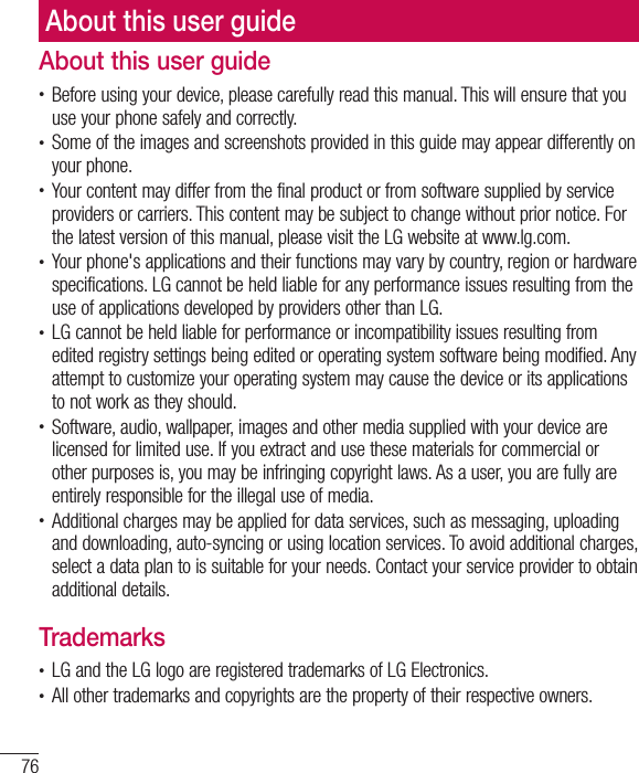 76About this user guideAbout this user guidet Before using your device, please carefully read this manual. This will ensure that you use your phone safely and correctly.t Some of the images and screenshots provided in this guide may appear differently on your phone.t Your content may differ from the final product or from software supplied by service providers or carriers. This content may be subject to change without prior notice. For the latest version of this manual, please visit the LG website at www.lg.com.t Your phone&apos;s applications and their functions may vary by country, region or hardware specifications. LG cannot be held liable for any performance issues resulting from the use of applications developed by providers other than LG.t LG cannot be held liable for performance or incompatibility issues resulting from edited registry settings being edited or operating system software being modified. Any attempt to customize your operating system may cause the device or its applications to not work as they should.t Software, audio, wallpaper, images and other media supplied with your device are licensed for limited use. If you extract and use these materials for commercial or other purposes is, you may be infringing copyright laws. As a user, you are fully are entirely responsible for the illegal use of media.t Additional charges may be applied for data services, such as messaging, uploading and downloading, auto-syncing or using location services. To avoid additional charges, select a data plan to is suitable for your needs. Contact your service provider to obtain additional details.Trademarkst LG and the LG logo are registered trademarks of LG Electronics.t All other trademarks and copyrights are the property of their respective owners.