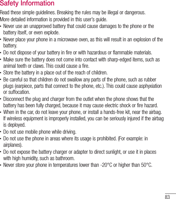 83Safety InformationRead these simple guidelines. Breaking the rules may be illegal or dangerous. More detailed information is provided in this user’s guide.t Never use an unapproved battery that could cause damages to the phone or the battery itself, or even explode.t Never place your phone in a microwave oven, as this will result in an explosion of the battery.t Do not dispose of your battery in fire or with hazardous or flammable materials.t Make sure the battery does not come into contact with sharp-edged items, such as animal teeth or claws. This could cause a fire.t Store the battery in a place out of the reach of children.t Be careful so that children do not swallow any parts of the phone, such as rubber plugs (earpiece, parts that connect to the phone, etc.). This could cause asphyxiation or suffocation.t Disconnect the plug and charger from the outlet when the phone shows that the battery has been fully charged, because it may cause electric shock or fire hazard.t When in the car, do not leave your phone, or install a hands-free kit, near the airbag. If wireless equipment is improperly installed, you can be seriously injured if the airbag is deployed.t Do not use mobile phone while driving.t Do not use the phone in areas where its usage is prohibited. (For example: in airplanes).t Do not expose the battery charger or adapter to direct sunlight, or use it in places with high humidity, such as bathroom.t Never store your phone in temperatures lower than -20°C or higher than 50°C.