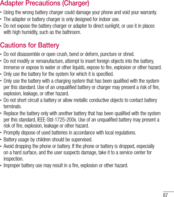 87Adapter Precautions (Charger)t Using the wrong battery charger could damage your phone and void your warranty.t The adapter or battery charger is only designed for indoor use.t Do not expose the battery charger or adapter to direct sunlight, or use it in places with high humidity, such as the bathroom.Cautions for Batteryt Do not disassemble or open crush, bend or deform, puncture or shred.t Do not modify or remanufacture, attempt to insert foreign objects into the battery, immerse or expose to water or other liquids, expose to fire, explosion or other hazard.t Only use the battery for the system for which it is specified.t Only use the battery with a charging system that has been qualified with the system per this standard. Use of an unqualified battery or charger may present a risk of fire, explosion, leakage, or other hazard.t Do not short circuit a battery or allow metallic conductive objects to contact battery terminals.t Replace the battery only with another battery that has been qualified with the system per this standard, IEEE-Std-1725-200x. Use of an unqualified battery may present a risk of fire, explosion, leakage or other hazard.t Promptly dispose of used batteries in accordance with local regulations.t Battery usage by children should be supervised.t Avoid dropping the phone or battery. If the phone or battery is dropped, especially on a hard surface, and the user suspects damage, take it to a service center for inspection.t Improper battery use may result in a fire, explosion or other hazard.