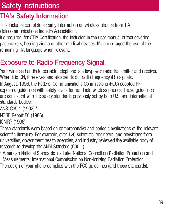 89Safety instructionsTIA&apos;s Safety InformationThis includes complete security information on wireless phones from TIA (Telecommunications Industry Association).It&apos;s required, for CTIA Certification, the inclusion in the user manual of text covering pacemakers, hearing aids and other medical devices. It&apos;s encouraged the use of the remaining TIA language when relevant.Exposure to Radio Frequency SignalYour wireless handheld portable telephone is a lowpower radio transmitter and receiver. When it is ON, it receives and also sends out radio frequency (RF) signals.In August, 1996, the Federal Communications Commissions (FCC) adopted RF exposure guidelines with safety levels for handheld wireless phones. Those guidelines are consistent with the safety standards previously set by both U.S. and international standards bodies:ANSI C95.1 (1992) *NCRP Report 86 (1986)ICNIRP (1996)Those standards were based on comprehensive and periodic evaluations of the relevant scientific literature. For example, over 120 scientists, engineers, and physicians from universities, government health agencies, and industry reviewed the available body of research to develop the ANSI Standard (C95.1).* American National Standards Institute; National Council on Radiation Protection and Measurements; International Commission on Non-Ionizing Radiation Protection.The design of your phone complies with the FCC guidelines (and those standards).