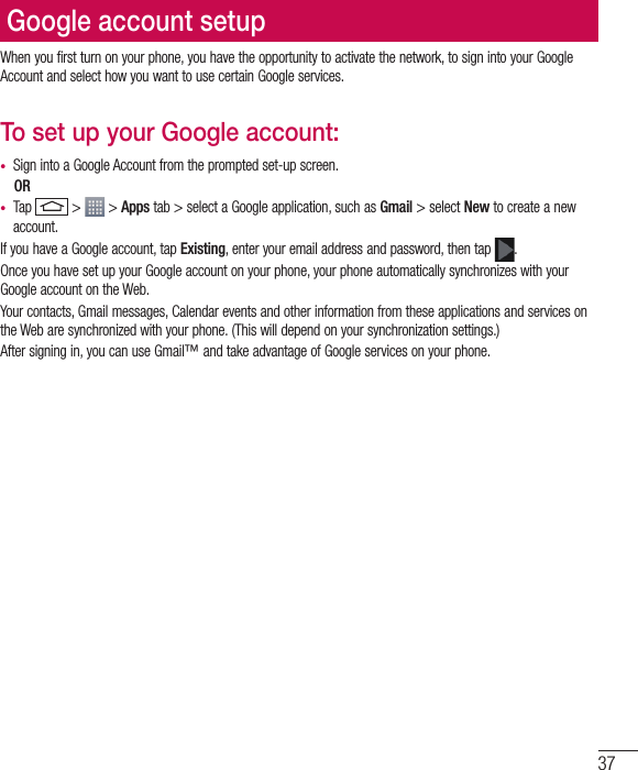 37Google account setupWhen you first turn on your phone, you have the opportunity to activate the network, to sign into your Google Account and select how you want to use certain Google services. To set up your Google account: •  Sign into a Google Account from the prompted set-up screen. OR •  Tap   &gt;   &gt; Apps tab &gt; select a Google application, such as Gmail &gt; select New to create a new account. If you have a Google account, tap Existing, enter your email address and password, then tap  .Once you have set up your Google account on your phone, your phone automatically synchronizes with your Google account on the Web.Your contacts, Gmail messages, Calendar events and other information from these applications and services on the Web are synchronized with your phone. (This will depend on your synchronization settings.)After signing in, you can use Gmail™ and take advantage of Google services on your phone.