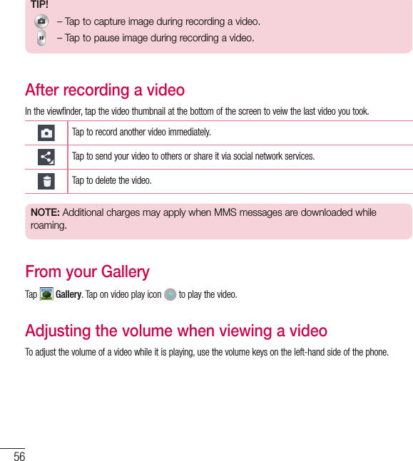 56TIP! – Tap to capture image during recording a video. – Tap to pause image during recording a video.After recording a videoIn the viewfinder, tap the video thumbnail at the bottom of the screen to veiw the last video you took.Tap to record another video immediately.Tap to send your video to others or share it via social network services.Tap to delete the video.NOTE: Additional charges may apply when MMS messages are downloaded while roaming.From your GalleryTap   Gallery. Tap on video play icon   to play the video.Adjusting the volume when viewing a videoTo adjust the volume of a video while it is playing, use the volume keys on the left-hand side of the phone.Video camera