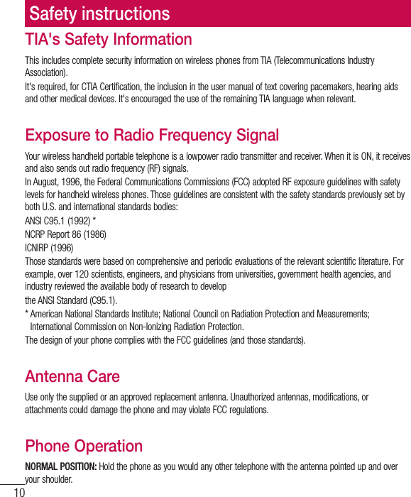 10TIA&apos;s Safety InformationThis includes complete security information on wireless phones from TIA (Telecommunications Industry Association).It&apos;s required, for CTIA Certification, the inclusion in the user manual of text covering pacemakers, hearing aids and other medical devices. It&apos;s encouraged the use of the remaining TIA language when relevant.Exposure to Radio Frequency SignalYour wireless handheld portable telephone is a lowpower radio transmitter and receiver. When it is ON, it receives and also sends out radio frequency (RF) signals.In August, 1996, the Federal Communications Commissions (FCC) adopted RF exposure guidelines with safety levels for handheld wireless phones. Those guidelines are consistent with the safety standards previously set by CPUI64BOEJOUFSOBUJPOBMTUBOEBSETCPEJFTANSI C95.1 (1992) *NCRP Report 86 (1986)ICNIRP (1996)Those standards were based on comprehensive and periodic evaluations of the relevant scientific literature. For example, over 120 scientists, engineers, and physicians from universities, government health agencies, and industry reviewed the available body of research to developthe ANSI Standard (C95.1).* American National Standards Institute; National Council on Radiation Protection and Measurements; International Commission on Non-Ionizing Radiation Protection.The design of your phone complies with the FCC guidelines (and those standards).Antenna CareUse only the supplied or an approved replacement antenna. Unauthorized antennas, modifications, or attachments could damage the phone and may violate FCC regulations.Phone OperationNORMAL POSITION: Hold the phone as you would any other telephone with the antenna pointed up and over your shoulder.Safety instructions