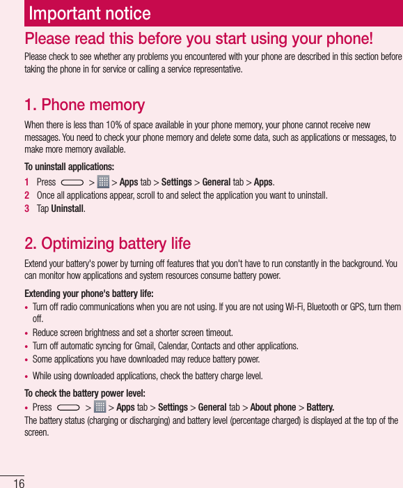 16Important noticePlease check to see whether any problems you encountered with your phone are described in this section before taking the phone in for service or calling a service representative.1. Phone memory When there is less than 10% of space available in your phone memory, your phone cannot receive new messages. You need to check your phone memory and delete some data, such as applications or messages, to make more memory available.To uninstall applications:1Press  &gt;   &gt; Apps tab &gt; Settings &gt; General tab &gt; Apps.2Once all applications appear, scroll to and select the application you want to uninstall.3Tap Uninstall.2. Optimizing battery lifeExtend your battery&apos;s power by turning off features that you don&apos;t have to run constantly in the background. You can monitor how applications and system resources consume battery power.Extending your phone&apos;s battery life:t Turn off radio communications when you are not using. If you are not using Wi-Fi, Bluetooth or GPS, turn them off.t Reduce screen brightness and set a shorter screen timeout.t Turn off automatic syncing for Gmail, Calendar, Contacts and other applications.t Some applications you have downloaded may reduce battery power.t While using downloaded applications, check the battery charge level.To check the battery power level:t Press  &gt;   &gt; Apps tab &gt; Settings &gt;General tab &gt; About phone &gt; Battery.The battery status (charging or discharging) and battery level (percentage charged) is displayed at the top of the screen.Please read this before you start using your phone!