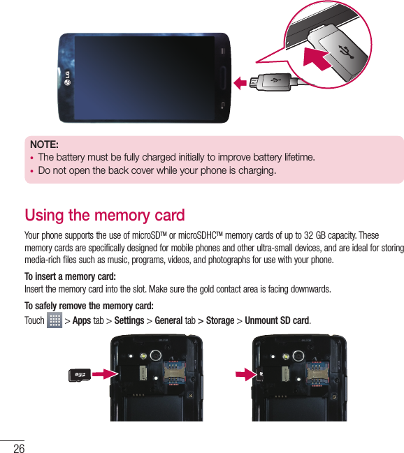 26Getting to know your phoneNOTE:t The battery must be fully charged initially to improve battery lifetime.t Do not open the back cover while your phone is charging.Using the memory cardYour phone supports the use of microSDTM or microSDHCTM memory cards of up to 32 GB capacity. These memory cards are specifically designed for mobile phones and other ultra-small devices, and are ideal for storing media-rich files such as music, programs, videos, and photographs for use with your phone.To insert a memory card:Insert the memory card into the slot. Make sure the gold contact area is facing downwards.To safely remove the memory card: Touch   &gt; Apps tab &gt; Settings &gt; General tab &gt; Storage &gt; Unmount SD card.
