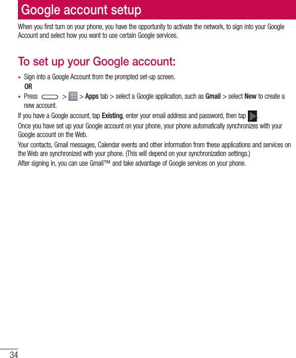 34Google account setupWhen you first turn on your phone, you have the opportunity to activate the network, to sign into your Google Account and select how you want to use certain Google services. To set up your Google account: t Sign into a Google Account from the prompted set-up screen.ORt Press  &gt;   &gt; Apps tab &gt; select a Google application, such as Gmail &gt; select New to create a new account. If you have a Google account, tap Existing, enter your email address and password, then tap  .Once you have set up your Google account on your phone, your phone automatically synchronizes with your Google account on the Web.Your contacts, Gmail messages, Calendar events and other information from these applications and services on the Web are synchronized with your phone. (This will depend on your synchronization settings.)After signing in, you can use Gmail™ and take advantage of Google services on your phone.