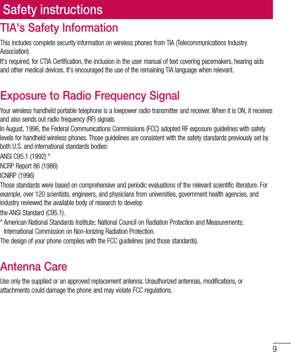 9TIA&apos;s Safety InformationThis includes complete security information on wireless phones from TIA (Telecommunications Industry Association).It&apos;s required, for CTIA Certification, the inclusion in the user manual of text covering pacemakers, hearing aids and other medical devices. It&apos;s encouraged the use of the remaining TIA language when relevant.Exposure to Radio Frequency SignalYour wireless handheld portable telephone is a lowpower radio transmitter and receiver. When it is ON, it receives and also sends out radio frequency (RF) signals.In August, 1996, the Federal Communications Commissions (FCC) adopted RF exposure guidelines with safety levels for handheld wireless phones. Those guidelines are consistent with the safety standards previously set by both U.S. and international standards bodies:ANSI C95.1 (1992) *NCRP Report 86 (1986)ICNIRP (1996)Those standards were based on comprehensive and periodic evaluations of the relevant scientific literature. For example, over 120 scientists, engineers, and physicians from universities, government health agencies, and industry reviewed the available body of research to developthe ANSI Standard (C95.1).*  American National Standards Institute; National Council on Radiation Protection and Measurements; International Commission on Non-Ionizing Radiation Protection.The design of your phone complies with the FCC guidelines (and those standards).Antenna CareUse only the supplied or an approved replacement antenna. Unauthorized antennas, modifications, or attachments could damage the phone and may violate FCC regulations.Safety instructions
