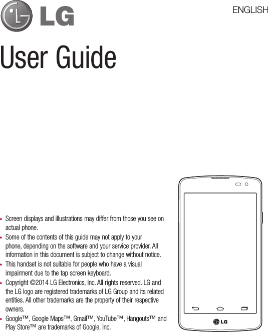 User Guide•  Screen displays and illustrations may differ from those you see on actual phone.•  Some of the contents of this guide may not apply to your phone, depending on the software and your service provider. All information in this document is subject to change without notice.•  This handset is not suitable for people who have a visual impairment due to the tap screen keyboard.•  Copyright ©2014 LG Electronics, Inc. All rights reserved. LG and the LG logo are registered trademarks of LG Group and its related entities. All other trademarks are the property of their respective owners.•  Google™, Google Maps™, Gmail™, YouTube™, Hangouts™ and Play Store™ are trademarks of Google, Inc.ENGLISH