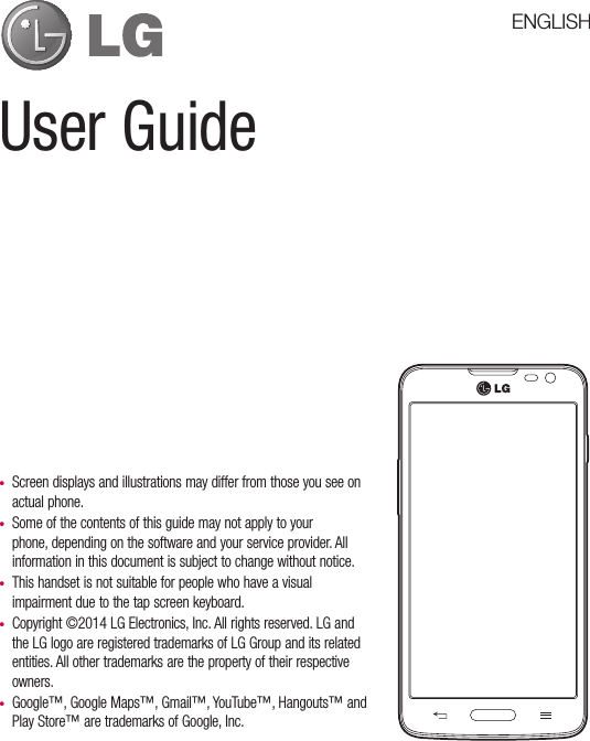 User Guide•  Screen displays and illustrations may differ from those you see on actual phone.•  Some of the contents of this guide may not apply to your phone, depending on the software and your service provider. All information in this document is subject to change without notice.•  This handset is not suitable for people who have a visual impairment due to the tap screen keyboard.•  Copyright ©2014 LG Electronics, Inc. All rights reserved. LG and the LG logo are registered trademarks of LG Group and its related entities. All other trademarks are the property of their respective owners.•  Google™, Google Maps™, Gmail™, YouTube™, Hangouts™ and Play Store™ are trademarks of Google, Inc.ENGLISH