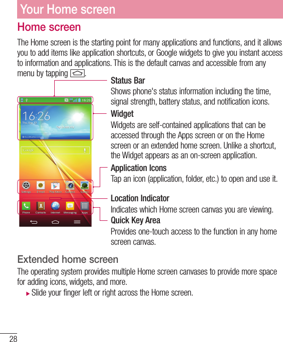 28Home screenThe Home screen is the starting point for many applications and functions, and it allows you to add items like application shortcuts, or Google widgets to give you instant access to information and applications. This is the default canvas and accessible from any menu by tapping  .Status BarShows phone&apos;s status information including the time, signal strength, battery status, and notification icons.WidgetWidgets are self-contained applications that can be accessed through the Apps screen or on the Home screen or an extended home screen. Unlike a shortcut, the Widget appears as an on-screen application.Application IconsTap an icon (application, folder, etc.) to open and use it.Location IndicatorIndicates which Home screen canvas you are viewing.Quick Key AreaProvides one-touch access to the function in any home screen canvas. Extended home screen  The operating system provides multiple Home screen canvases to provide more space for adding icons, widgets, and more. XSlide your finger left or right across the Home screen. Your Home screen
