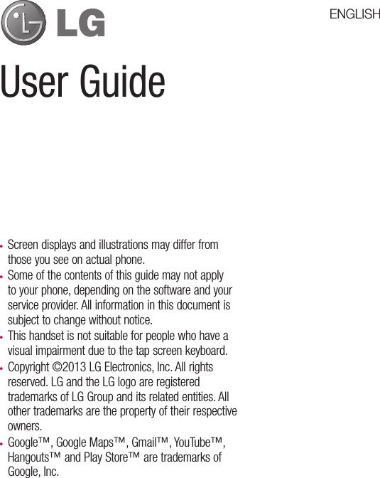 User Guidet Screen displays and illustrations may differ from those you see on actual phone.t Some of the contents of this guide may not apply to your phone, depending on the software and your service provider. All information in this document is subject to change without notice.t This handset is not suitable for people who have a visual impairment due to the tap screen keyboard.t Copyright ©2013 LG Electronics, Inc. All rights reserved. LG and the LG logo are registered trademarks of LG Group and its related entities. All other trademarks are the property of their respective owners.t Google™, Google Maps™, Gmail™, YouTube™, Hangouts™ and Play Store™ are trademarks of Google, Inc.ENGLISH