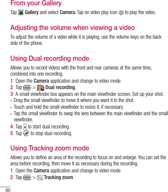 60Video cameraFrom your GalleryTap   Gallery and select Camera. Tap on video play icon   to play the video.Adjusting the volume when viewing a videoTo adjust the volume of a video while it is playing, use the volume keys on the back side of the phone.Using Dual recording modeAllows you to record videos with the front and rear cameras at the same time, combined into one recording.1  Open the Camera application and change to video mode2  Tap   &gt;   Dual recording.3  A small viewﬁnder box appears on the main viewﬁnder screen. Set up your shot.t Drag the small viewfinder to move it where you want it in the shot.t Touch and hold the small viewfinder to resize it, if necessary.t Tap the small viewfinder to swap the lens between the main viewfinder and the small viewfinder.4  Tap   to start dual recording.5  Tap   to stop dual recording.Using Tracking zoom modeAllows you to define an area of the recording to focus on and enlarge. You can set the area before recording, then move it as necessary during the recording.1  Open the Camera application and change to video mode2  Tap   &gt;   Tracking zoom.