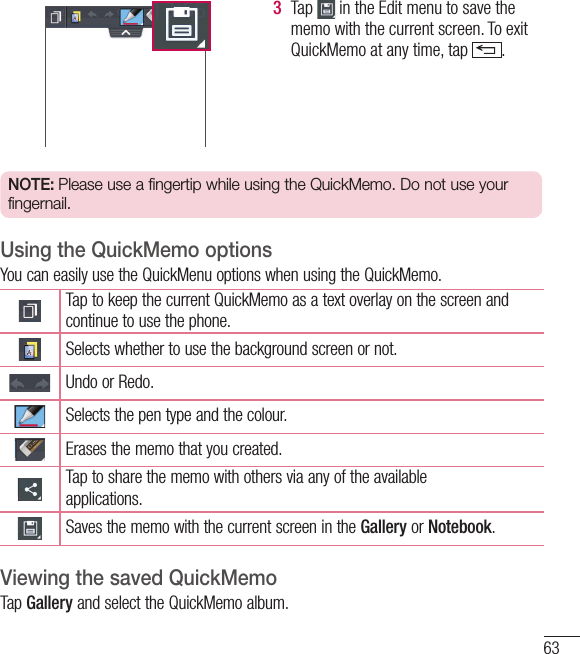 633  Tap   in the Edit menu to save the memo with the current screen. To exit QuickMemo at any time, tap  .  NOTE: Please use a fingertip while using the QuickMemo. Do not use your fingernail.Using the QuickMemo optionsYou can easily use the QuickMenu options when using the QuickMemo.Tap to keep the current QuickMemo as a text overlay on the screen and continue to use the phone.   Selects whether to use the background screen or not.Undo or Redo.Selects the pen type and the colour.Erases the memo that you created.Tap to share the memo with others via any of the availableapplications.Saves the memo with the current screen in the Gallery or Notebook.Viewing the saved QuickMemo Tap Gallery and select the QuickMemo album.