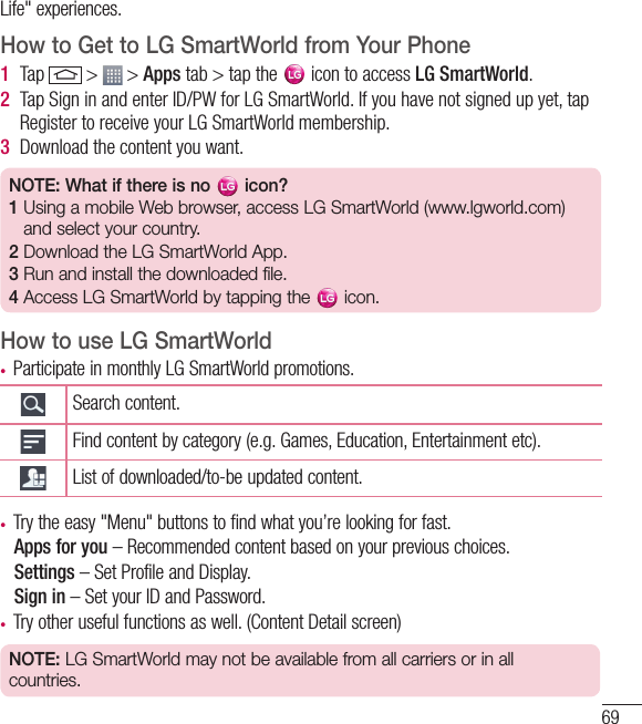 69Life&quot; experiences.How to Get to LG SmartWorld from Your Phone1  Tap   &gt;   &gt; Apps tab &gt; tap the   icon to access LG SmartWorld.2  Tap Sign in and enter ID/PW for LG SmartWorld. If you have not signed up yet, tap Register to receive your LG SmartWorld membership.3  Download the content you want.NOTE: What if there is no   icon? 1  Using a mobile Web browser, access LG SmartWorld (www.lgworld.com) and select your country. 2  Download the LG SmartWorld App. 3  Run and install the downloaded file.4  Access LG SmartWorld by tapping the   icon.How to use LG SmartWorldt Participate in monthly LG SmartWorld promotions.Search content.Find content by category (e.g. Games, Education, Entertainment etc).List of downloaded/to-be updated content.t Try the easy &quot;Menu&quot; buttons to find what you’re looking for fast.   Apps for you – Recommended content based on your previous choices.  Settings – Set Profile and Display.  Sign  in – Set your ID and Password.t Try other useful functions as well. (Content Detail screen)NOTE: LG SmartWorld may not be available from all carriers or in all countries.