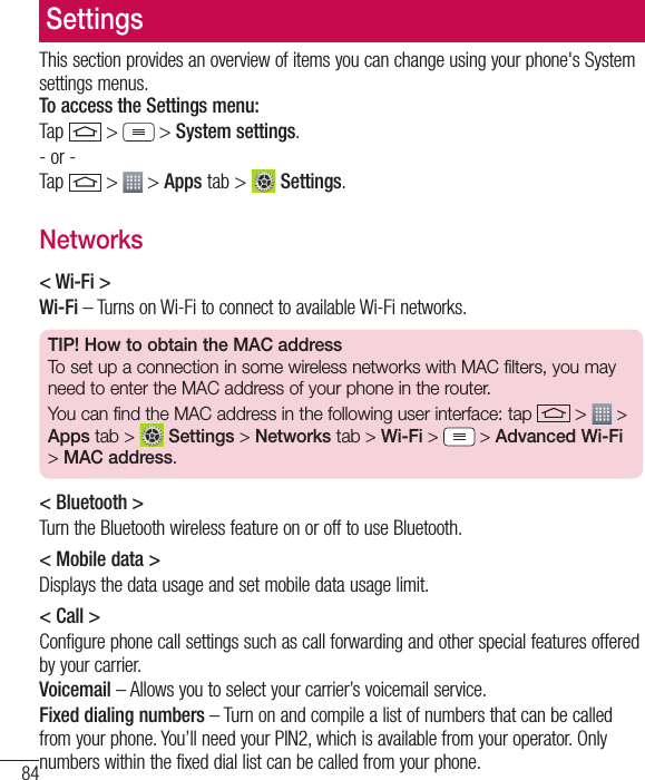 84SettingsThis section provides an overview of items you can change using your phone&apos;s System settings menus.  To access the Settings menu:Tap   &gt;  &gt; System settings.- or -Tap   &gt;  &gt; Apps tab &gt;   Settings. Networks&lt; Wi-Fi &gt;Wi-Fi – Turns on Wi-Fi to connect to available Wi-Fi networks.TIP! How to obtain the MAC addressTo set up a connection in some wireless networks with MAC filters, you may need to enter the MAC address of your phone in the router.You can find the MAC address in the following user interface: tap   &gt;   &gt; Apps tab &gt;  Settings &gt; Networks tab &gt; Wi-Fi &gt;   &gt; Advanced Wi-Fi &gt; MAC address.&lt; Bluetooth &gt;Turn the Bluetooth wireless feature on or off to use Bluetooth.&lt; Mobile data &gt;Displays the data usage and set mobile data usage limit.&lt; Call &gt;Configure phone call settings such as call forwarding and other special features offered by your carrier.Voicemail – Allows you to select your carrier’s voicemail service.Fixed dialing numbers – Turn on and compile a list of numbers that can be called from your phone. You’ll need your PIN2, which is available from your operator. Only numbers within the fixed dial list can be called from your phone.