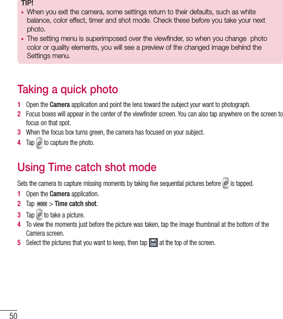 50TIP!•  When you exit the camera, some settings return to their defaults, such as white balance, color effect, timer and shot mode. Check these before you take your next photo.•  The setting menu is superimposed over the viewfinder, so when you change  photo color or quality elements, you will see a preview of the changed image behind the Settings menu.Taking a quick photo 1   Open the Camera application and point the lens toward the subject your want to photograph.2   Focus boxes will appear in the center of the viewﬁ nder screen. You can also tap anywhere on the screen to focus on that spot.3   When the focus box turns green, the camera has focused on your subject.4   Tap   to capture the photo.Using Time catch shot modeSets the camera to capture missing moments by taking five sequential pictures before   is tapped.1   Open the Camera application.2   Tap   &gt; Time catch shot.3   Tap   to take a picture.4   To view the moments just before the picture was taken, tap the image thumbnail at the bottom of the Camera screen.5   Select the pictures that you want to keep, then tap   at the top of the screen.Camera