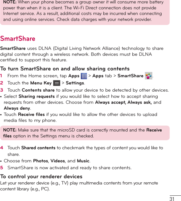 31NOTE: When your phone becomes a group owner it will consume more battery power than when it is a client. The Wi-Fi Direct connection does not provide Internet service. As a result, additional costs may be incurred when connecting and using online services. Check data charges with your network provider.SmartShareSmartShare uses DLNA (Digital Living Network Alliance) technology to share digital content through a wireless network. Both devices must be DLNA certified to support this feature.To turn SmartShare on and allow sharing contents1   From the Home screen, tap Apps   &gt; Apps tab &gt; SmartShare  .2   Touch the Menu Key  &gt; Settings.3   Touch Contents share to allow your device to be detected by other devices.t Select Sharing requests if you would like to select how to accept sharing requests from other devices. Choose from Always accept, Always ask, and Always deny.t Touch Receive files if you would like to allow the other devices to upload media files to my phone.NOTE: Make sure that the microSD card is correctly mounted and the Receive files option in the Settings menu is checked.4   Touch Shared contents to checkmark the types of content you would like to share. t Choose from Photos, Videos, and Music.5   SmartShare is now activated and ready to share contents.To control your renderer devicesLet your renderer device (e.g., TV) play multimedia contents from your remote content library (e.g., PC).