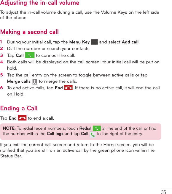 35Adjusting the in-call volumeTo adjust the in-call volume during a call, use the Volume Keys on the left side of the phone.Making a second call1   During your initial call, tap the Menu Key  and select Add call.2   Dial the number or search your contacts.3   Tap Call  to connect the call.4   Both calls will be displayed on the call screen. Your initial call will be put on hold.5   Tap the call entry on the screen to toggle between active calls or tap Merge calls  to merge the calls.6   To end active calls, tap End . If there is no active call, it will end the call on Hold.Ending a CallTap End  to end a call.NOTE: To redial recent numbers, touch Redial  at the end of the call or find the number within the Call logs and tap Call   to the right of the entry.If you exit the current call screen and return to the Home screen, you will be notified that you are still on an active call by the green phone icon within the Status Bar.