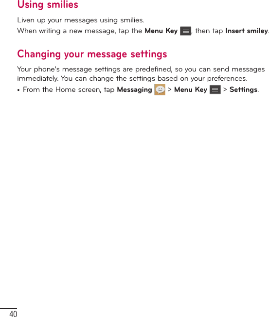 40Using smiliesLiven up your messages using smilies.When writing a new message, tap the Menu Key , then tap Insert smiley.Changing your message settingsYour phone’s message settings are predefined, so you can send messages immediately. You can change the settings based on your preferences.t From the Home screen, tap Messaging   &gt; Menu Key  &gt; Settings.Messaging