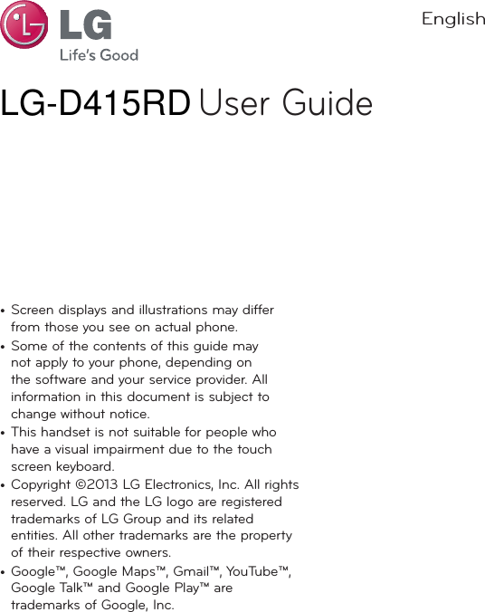LG-D415BK User GuideEnglisht Screen displays and illustrations may differ from those you see on actual phone.t Some of the contents of this guide may not apply to your phone, depending on the software and your service provider. All information in this document is subject to change without notice.t This handset is not suitable for people who have a visual impairment due to the touch screen keyboard.t Copyright ©2013 LG Electronics, Inc. All rights reserved. LG and the LG logo are registered trademarks of LG Group and its related entities. All other trademarks are the property of their respective owners.t Google™, Google Maps™, Gmail™, YouTube™, Google Talk™ and Google Play™ are trademarks of Google, Inc.LG-D415RD