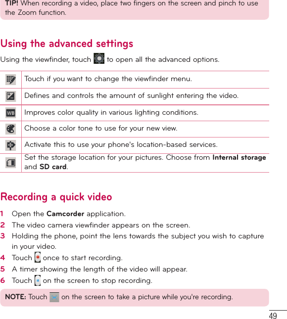 49TIP! When recording a video, place two fingers on the screen and pinch to use the Zoom function.Using the advanced settingsUsing the viewfinder, touch   to open all the advanced options. Touch if you want to change the viewfinder menu.Defines and controls the amount of sunlight entering the video.Improves color quality in various lighting conditions.Choose a color tone to use for your new view.Activate this to use your phone&apos;s location-based services.Set the storage location for your pictures. Choose from Internal storage and SD card.Recording a quick video1   Open the Camcorder application. 2   The video camera viewﬁnder appears on the screen.3   Holding the phone, point the lens towards the subject you wish to capture in your video.4   Touch   once to start recording.5   A timer showing the length of the video will appear.6   Touch   on the screen to stop recording.NOTE: Touch   on the screen to take a picture while you&apos;re recording.