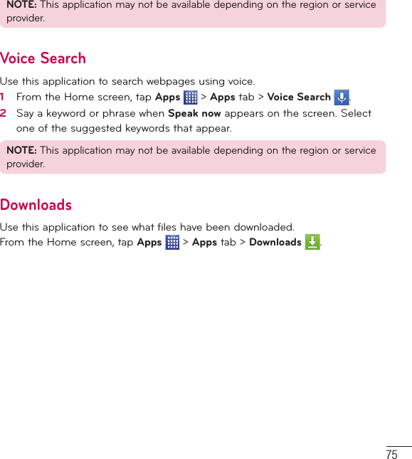 75NOTE: This application may not be available depending on the region or service provider.Voice SearchUse this application to search webpages using voice.1   From the Home screen, tap Apps  &gt; Apps tab &gt; Voice Search  .2   Say a keyword or phrase when Speak now appears on the screen. Select one of the suggested keywords that appear.NOTE: This application may not be available depending on the region or service provider.DownloadsUse this application to see what files have been downloaded.From the Home screen, tap Apps  &gt; Apps tab &gt; Downloads  .